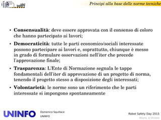 Milano, 6 Ottobre
Robot Safety Day 2015
Domenico Squillace
UNINFO
Principi alla base delle norme tecniche
● Consensualità: deve essere approvata con il consenso di coloro 
che hanno partecipato ai lavori;
● Democraticità: tutte le parti economico/sociali interessate 
possono partecipare ai lavori e, soprattutto, chiunque è messo 
in grado di formulare osservazioni nell'iter che precede 
l'approvazione finale;
● Trasparenza: L'Ente di Normazione segnala le tappe 
fondamentali dell'iter di approvazione di un progetto di norma, 
tenendo il progetto stesso a disposizione degli interessati;
● Volontarietà: le norme sono un riferimento che le parti 
interessate si impongono spontaneamente
 