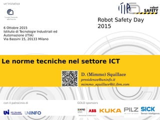 Robot Safety Day
2015
con il patrocinio di GOLD sponsors
6 Ottobre 2015
Istituto di Tecnologie Industriali ed
Automazione (ITIA)
Via Bassini 15, 20133 Milano
un’iniziativa
Le norme tecniche nel settore ICT
D. (Mimmo) Squillace
presidenza@uninfo.it
mimmo_squillace@it.ibm.com
 