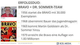 AGILITÄT BEGINNT IM KOPFBERATUNG JUDITH ANDRESEN 7
© bpb
ERFOLGSDUO:
BRAVO + DR. SOMMER-TEAM
_ 1956 startet die BRAVO mit 30.000
Exemplaren
_ 1968 übernimmt Bauer das Jugendmagazin
_ 1969 kommt Martin Goldstein als Dr.
Sommer hinzu
_ 1979 erreicht die Bravo eine Auflage von
1.83 Millionen
 