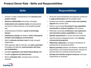 10
Skills Responsibilities
• Work with product leadership and enterprise architecture
to align product plans with the portfolio vision
• Develop and maintain a product vision and roadmap
aligned with business epics
• Work to communicate the product’s key capabilities
and benefits to enhance adoption of the product
• Effectively incorporate architecture, user experience,
and innovative product capabilities into design
• Specify requirements for current and future products
• Lead the product management team in the iterative,
incremental development
• Effectively collaborate to manage the distribution of
backlog items to development teams
• Balance priorities between new features, maintenance
requirements, non-functional requirements, reduction of
technical debt and architectural enhancements
• Develop and maintain program measures, removing
impediments as necessary
Product Owner Role - Skills and Responsibilities
• Possess a holistic understanding of the business and
product market
• Influence stakeholders and product managers
• Understands end customer needs and perspectives
and works to define solutions in the simplest possible
way
• Understanding and ability to speak to technology
domain
• Intellectual curiosity and ability to work in fast-paced,
complex and ambiguous environments
• Able to motivate and lead a team through energetic
collaboration
• Well organized, able to multi-task, and able to prioritize
Compelling and effective communication with team
and stakeholders
• Excellent negotiation and relationship building skills
• Excellent judgment and decisiveness
• Able to anticipate risks, manage issues and clear
obstacles
 