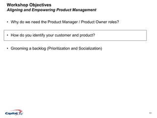 11
Workshop Objectives
Aligning and Empowering Product Management
• Why do we need the Product Manager / Product Owner roles?
• How do you identify your customer and product?
• Grooming a backlog (Prioritization and Socialization)
 