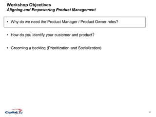 2
Workshop Objectives
Aligning and Empowering Product Management
• Why do we need the Product Manager / Product Owner roles?
• How do you identify your customer and product?
• Grooming a backlog (Prioritization and Socialization)
 