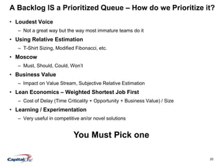 20
A Backlog IS a Prioritized Queue – How do we Prioritize it?
• Loudest Voice
– Not a great way but the way most immature teams do it
• Using Relative Estimation
– T-Shirt Sizing, Modified Fibonacci, etc.
• Moscow
– Must, Should, Could, Won’t
• Business Value
– Impact on Value Stream, Subjective Relative Estimation
• Lean Economics – Weighted Shortest Job First
– Cost of Delay (Time Criticality + Opportunity + Business Value) / Size
• Learning / Experimentation
– Very useful in competitive an/or novel solutions
You Must Pick one
 