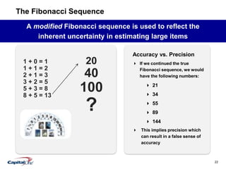 22
The Fibonacci Sequence
A modified Fibonacci sequence is used to reflect the
inherent uncertainty in estimating large items
1 + 0 = 1
1 + 1 = 2
2 + 1 = 3
3 + 2 = 5
5 + 3 = 8
8 + 5 = 13
20
40
100
?
Accuracy vs. Precision
 If we continued the true
Fibonacci sequence, we would
have the following numbers:
 21
 34
 55
 89
 144
 This implies precision which
can result in a false sense of
accuracy
 