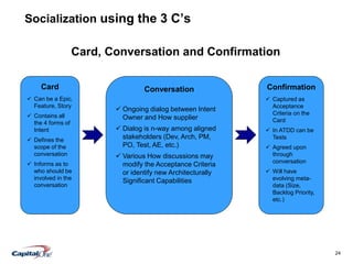 24
Socialization using the 3 C’s
Card, Conversation and Confirmation
Card
 Can be a Epic,
Feature, Story
 Contains all
the 4 forms of
Intent
 Defines the
scope of the
conversation
 Informs as to
who should be
involved in the
conversation
Conversation
 Ongoing dialog between Intent
Owner and How supplier
 Dialog is n-way among aligned
stakeholders (Dev, Arch, PM,
PO, Test, AE, etc.)
 Various How discussions may
modify the Acceptance Criteria
or identify new Architecturally
Significant Capabilities
Confirmation
 Captured as
Acceptance
Criteria on the
Card
 In ATDD can be
Tests
 Agreed upon
through
conversation
 Will have
evolving meta-
data (Size,
Backlog Priority,
etc.)
 