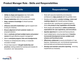 9
Skills Responsibilities
• Work with executive leadership and enterprise
architecture to align products with the portfolio vision
• Develop and maintain a product strategy, vision and
roadmap aligned with overall business strategy
• Lead efforts with branding and marketing teams to
derive the product’s key capabilities and benefits
• Work closely with leadership to define architecture,
expectations for user experience, and innovations
• Specify objectives for current and future products
• Lead multiple teams, ensuring alignment of iterative,
incremental development across multiple work
streams and functional areas
• Effectively collaborate to ensure prioritization of new
features, maintenance and non-functional requirements,
technical debt and architectural enhancements
• Develop and maintain executive reporting, removing
impediments as necessary
Product Manager Role - Skills and Responsibilities
• Ability to shape and sequence new intent while
keeping in mind the needs of the customer
• Proven leadership within the business and market
• Deep, systemic knowledge of critical business
interfaces
• Influence executive leadership to garner support and
funding for initiatives
• Ensure alignment of end customer needs and
proposed solutions
• Able to motivate and lead multiple teams and product
owners through effective program management
• Able to anticipate program risks and misalignments
• Possess an entrepreneurial, startup, or corporate
innovation mindset
• Proven track record of thought leadership and
practices, looking outside the business and industry for
innovations and best practices
 