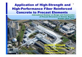 1
Application of High-Strength and
High-Performance Fiber Reinforced
Concrete to Precast Elements
International Seminar on Design and Construction
of Precast Structures in Seismic Regions
October 2015, Chile
Hideki Kimura
Senior Chief Researcher, Dr.Eng
R & D Institute
Takenaka Corporation
 
