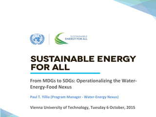J
Vienna University of Technology, Tuesday 6 October, 2015
From MDGs to SDGs: Operationalizing the Water-
Energy-Food Nexus
Paul T. Yillia (Program Manager - Water-Energy Nexus)
 