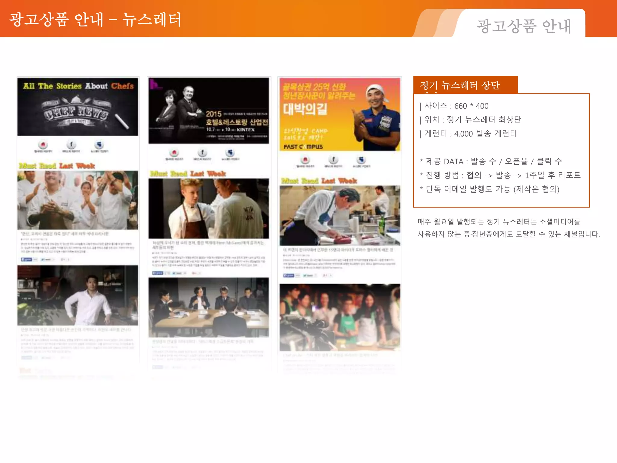 광고상품 안내 – 뉴스레터
정기 뉴스레터 상단
배너
| 사이즈 : 660 * 400
| 위치 : 정기 뉴스레터 최상단
| 게런티 : 4,000 발송 게런티
* 제공 DATA : 발송 수 / 오픈율 / 클릭 수
* 진행 방법 : 협의 -> 발송 -> 1주일 후 리포트
* 단독 이메일 발행도 가능 (제작은 협의)
광고상품 안내
매주 월요일 발행되는 정기 뉴스레터는 소셜미디어를
사용하지 않는 중·장년층에게도 도달할 수 있는 채널입니다.
 