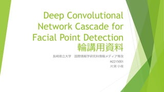 Deep Convolutional
Network Cascade for
Facial Point Detection
輪講用資料
長崎県立大学 国際情報学研究科情報メディア専攻
M2215001
片渕 小夜
 