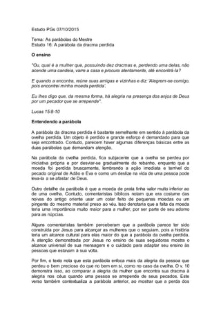 Estudo PGs 07/10/2015
Tema: As parábolas do Mestre
Estudo 16: A parábola da dracma perdida
O ensino
"Ou, qual é a mulher que, possuindo dez dracmas e, perdendo uma delas, não
acende uma candeia, varre a casa e procura atentamente, até encontrá-la?
E quando a encontra, reúne suas amigas e vizinhas e diz: ‘Alegrem-se comigo,
pois encontrei minha moeda perdida’.
Eu lhes digo que, da mesma forma, há alegria na presença dos anjos de Deus
por um pecador que se arrepende".
Lucas 15:8-10
Entendendo a parábola
A parábola da dracma perdida é bastante semelhante em sentido à parábola da
ovelha perdida. Um objeto é perdido e grande esforço é demandado para que
seja encontrado. Contudo, parecem haver algumas diferenças básicas entre as
duas parábolas que demandam atenção.
Na parábola da ovelha perdida, fica subjacente que a ovelha se perdeu por
iniciativa própria e por desviar-se gradualmente do rebanho, enquanto que a
moeda foi perdida bruscamente, lembrando a ação imediata e terrível do
pecado original de Adão e Eva e como um deslize na vida de uma pessoa pode
leva-la a se afastar de Deus.
Outro detalhe da parábola é que a moeda de prata tinha valor muito inferior ao
de uma ovelha. Contudo, comentaristas bíblicos notam que era costume das
noivas do antigo oriente usar um colar feito de pequenas moedas ou um
pingente do mesmo material preso ao véu. Isso denotaria que a falta da moeda
teria uma importância muito maior para a mulher, por ser parte de seu adorno
para as núpcias.
Alguns comentaristas também perceberam que a parábola parece ter sido
construída por Jesus para alcançar as mulheres que o seguiam, pois a história
teria um alcance cultural para elas maior do que a parábola da ovelha perdida.
A atenção demonstrada por Jesus no ensino de suas seguidoras mostra o
alcance universal de sua mensagem e o cuidado para adaptar seu ensino às
pessoas que estavam à sua volta.
Por fim, o texto nota que esta parábola enfoca mais da alegria da pessoa que
perdeu o bem precioso do que no bem em si, como no caso da ovelha. O v. 10
demonstra isso, ao comparar a alegria da mulher que encontra sua dracma à
alegria nos céus quando uma pessoa se arrepende de seus pecados. Este
verso também contextualiza a parábola anterior, ao mostrar que a perda dos
 