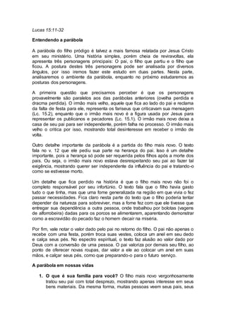 Lucas 15:11-32
Entendendo a parábola
A parábola do filho pródigo é talvez a mais famosa relatada por Jesus Cristo
em seu ministério. Uma história simples, porém cheia de reviravoltas, ela
apresenta três personagens principais: O pai, o filho que partiu e o filho que
ficou. A postura destes três personagens pode ser analisada por diversos
ângulos, por isso iremos fazer este estudo em duas partes. Nesta parte,
analisaremos o ambiente da parábola, enquanto no próximo estudaremos as
posturas dos personagens.
A primeira questão que precisamos perceber é que os personagens
provavelmente são paralelos aos das parábolas anteriores (ovelha perdida e
dracma perdida). O irmão mais velho, aquele que fica ao lado do pai e reclama
da falta de festa para ele, representa os fariseus que criticavam sua mensagem
(Lc. 15.2), enquanto que o irmão mais novo é a figura usada por Jesus para
representar os publicanos e pecadores (Lc. 15.1). O irmão mais novo deixa a
casa de seu pai para ser independente, porém falha no processo. O irmão mais
velho o critica por isso, mostrando total desinteresse em receber o irmão de
volta.
Outro detalhe importante da parábola é a partida do filho mais novo. O texto
fala no v. 12 que ele pediu sua parte na herança do pai. Isso é um detalhe
importante, pois a herança só pode ser requerida pelos filhos após a morte dos
pais. Ou seja, o irmão mais novo estava desrespeitando seu pai ao fazer tal
exigência, mostrando querer ser independente da influência do pai e tratando-o
como se estivesse morto.
Um detalhe que fica perdido na história é que o filho mais novo não foi o
completo responsável por seu infortúnio. O texto fala que o filho havia gasto
tudo o que tinha, mas que uma fome generalizada na região em que vivia o fez
passar necessidades. Fica claro nesta parte do texto que o filho poderia tentar
depender da natureza para sobreviver, mas a fome fez com que ele tivesse que
entregar sua dependência a outra pessoa, onde trabalhou por bolotas (vagens
de alforrobeira) dadas para os porcos se alimentarem, aparentando demonstrar
como a escravidão do pecado faz o homem decair na miséria.
Por fim, vale notar o valor dado pelo pai no retorno do filho. O pai não apenas o
recebe com uma festa, porém troca suas vestes, coloca um anel em seu dedo
e calça seus pés. No espectro espiritual, o texto faz alusão ao valor dado por
Deus com a conversão de uma pessoa. O pai valoriza por demais seu filho, ao
ponto de oferecer novas roupas, dar valor a ele ao colocar um anel em suas
mãos, e calçar seus pés, como que preparando-o para o futuro serviço.
A parábola em nossas vidas
1. O que é sua família para você? O filho mais novo vergonhosamente
tratou seu pai com total desprezo, mostrando apenas interesse em seus
bens materiais. Da mesma forma, muitas pessoas veem seus pais, seus
 