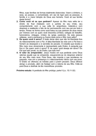 filhos, suas famílias de formas totalmente distorcidas. Veem o dinheiro, o
sexo, as posses, a comodidade, em vez de ligar para as pessoas. A
família é a maior bênção de Deus aos homens. Você vê sua família
desta forma?
2. Como você vê os que partiram? Apesar do filho mais velho ter o
direito de ficar chateado com a partida do seu irmão, seu
comportamento com a sua volta foi vergonhoso, tratando-o com
desprezo e exaltando o fato de ter permanecido com seu pai por todo o
tempo. Pense na forma como você tratou os que partiram de seus meios
por motivos com os quais você discordou (irmãos, colegas de trabalho,
funcionários, cônjuges, irmãos da igreja, pastores). Se esta pessoa
voltasse, você a perdoaria ou ficaria irada como o filho mais velho?
3. De quem você é servo? O texto deixa claro que não há liberdade fora
do relacionamento com o Pai. A falsa liberdade da vida com o Pai leva o
homem ao desespero e à servidão do pecado. O cidadão que recebe o
filho mais novo obviamente é representado pelo Diabo. A pergunta que
fica é: De quem você é servo? E de quem você deseja ser servo? Do
Pai que tudo provê, ou do Diabo, que tudo tira?
4. O valor do arrependido: Jesus mostra em sua parábola como Deus
valoriza aquele que se arrepende, esquecendo-se do desprezo anterior
de seu filho mais novo. Para Deus, não importa o que aconteceu no
passado, mas sim a presença e o relacionamento íntimo com seu povo.
O Diabo só ofereceu as bolotas para o jovem pecador. Deus oferece
abrigo e provisão, além de festejar com o retorno de seu filho. Volte-se
para Deus e desfrute de tão maravilhosa provisão.
Próximo estudo: A parábola do filho pródigo, parte II (Lc. 15.11-32)
 
