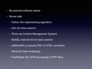 • My planned software stacks
• Server side
• Python (for implementing algorithm)
• Solr (for facet search)
• Plone (as Content Management System)
• MySQL (rational db for basic search)
• pdf2htmlEX (a precise PDF to HTML converter)
• SlimerJS (web scrapping)
• FineReader (for OCR processing of PDF files)
 