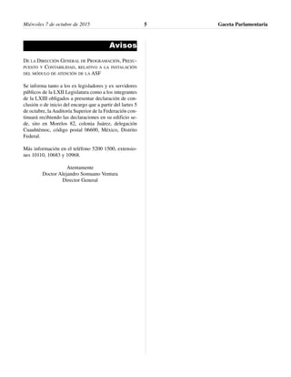 Avisos
DE LA DIRECCIÓN GENERAL DE PROGRAMACIÓN, PRESU-
PUESTO Y CONTABILIDAD, RELATIVO A LA INSTALACIÓN
DEL MÓDULO DE ATENCIÓN DE LA ASF
Se informa tanto a los ex legisladores y ex servidores
públicos de la LXII Legislatura como a los integrantes
de la LXIII obligados a presentar declaración de con-
clusión o de inicio del encargo que a partir del lartes 5
de octubre, la Auditoría Superior de la Federación con-
tinuará recibiendo las declaraciones en su edificio se-
de, sito en Morelos 82, colonia Juárez, delegación
Cuauhtémoc, código postal 06600, México, Distrito
Federal.
Más información en el teléfono 5200 1500, extensio-
nes 10110, 10683 y 10968.
Atentamente
Doctor Alejandro Somuano Ventura
Director General
Gaceta Parlamentaria5Miércoles 7 de octubre de 2015
 