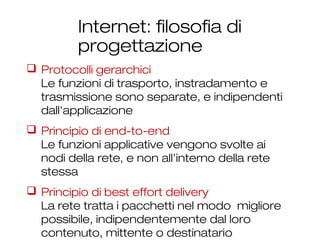 Internet: filosofia di
progettazione
19
 Protocolli gerarchici
Le funzioni di trasporto, instradamento e
trasmissione sono separate, e indipendenti
dall'applicazione
 Principio di end-to-end
Le funzioni applicative vengono svolte ai
nodi della rete, e non all'interno della rete
stessa
 Principio di best effort delivery
La rete tratta i pacchetti nel modo migliore
possibile, indipendentemente dal loro
contenuto, mittente o destinatario
 