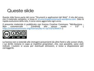 Queste slide
2
Queste slide fanno parte del corso “Strumenti e applicazioni del Web”. Il sito del corso,
con il materiale completo, si trova in strumentiapplicazioniweb.wordpress.com. Data la
rapida evoluzione della rete, il corso viene aggiornato ogni anno.
Il presente materiale è pubblicato con licenza Creative Commons “Attribuzione -
Non commerciale - Condividi allo stesso modo – 3.0” (
http://creativecommons.org/licenses/by-nc-sa/3.0/it/deed.it ):
La licenza non si estende alle immagini provenienti da altre fonti e alle screen shots,
i cui diritti restano in capo ai rispettivi proprietari, che, ove possibile, sono stati
indicati. L'autore si scusa per eventuali omissioni, e resta a disposizione per
correggerle.
 