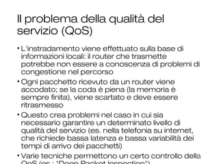 Il problema della qualità del
servizio (QoS)
• L'instradamento viene effettuato sulla base di
informazioni locali: il router che trasmette potrebbe
non essere a conoscenza di problemi di congestione
nel percorso
• Ogni pacchetto ricevuto da un router viene accodato;
se la coda è piena (la memoria è sempre finita), viene
scartato e deve essere ritrasmesso
• Questo crea problemi nel caso in cui sia necessario
garantire un determinato livello di qualità del servizio
(es. nella telefonia su internet, che richiede bassa
latenza e bassa variabilità dei tempi di arrivo dei
pacchetti)
• Varie tecniche permettono un certo controllo della
QoS (es.: "Deep Packet Inspection")
22
 