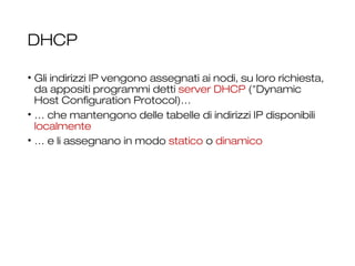 DHCP
• Gli indirizzi IP vengono assegnati ai nodi, su loro richiesta,
da appositi programmi detti server DHCP ("Dynamic
Host Configuration Protocol)…
• … che mantengono delle tabelle di indirizzi IP disponibili
localmente
• … e li assegnano in modo statico o dinamico
24
 