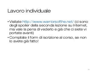 Lavoro individuale
• Visitate http://www.warriorsofthe.net/ (ci sono
degli spoiler della seconda lezione su Internet,
ma vale la pena di vederlo e già che ci siete vi
portate avanti)
• Compilate il form di iscrizione al corso, se non
lo avete già fatto!
25
 