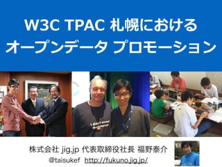 W3C  TPAC  札幌における  
オープンデータ  プロモーション
株式会社 jig.jp 代表取締役社長 福野泰介
@taisukef http://fukuno.jig.jp/
 