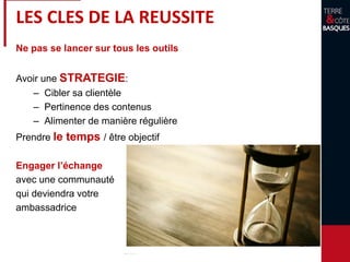 Ne pas se lancer sur tous les outils
Avoir une STRATEGIE:
– Cibler sa clientèle
– Pertinence des contenus
– Alimenter de manière régulière
Prendre le temps / être objectif
Engager l’échange
avec une communauté
qui deviendra votre
ambassadrice
LES CLES DE LA REUSSITE
 
