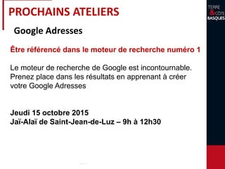 PROCHAINS ATELIERS
Google Adresses
Être référencé dans le moteur de recherche numéro 1
Le moteur de recherche de Google est incontournable.
Prenez place dans les résultats en apprenant à créer
votre Google Adresses
Jeudi 15 octobre 2015
Jaï-Alaï de Saint-Jean-de-Luz – 9h à 12h30
 