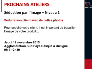 PROCHAINS ATELIERS
Séduction par l’image – Niveau 1
Séduire son client avec de belles photos
Pour séduire votre client, il est important de travailler
l’image de votre produit…
Jeudi 12 novembre 2015
Agglomération Sud Pays Basque à Urrugne
9h à 12h30
 