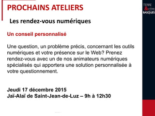 PROCHAINS ATELIERS
Les rendez-vous numériques
Un conseil personnalisé
Une question, un problème précis, concernant les outils
numériques et votre présence sur le Web? Prenez
rendez-vous avec un de nos animateurs numériques
spécialisés qui apportera une solution personnalisée à
votre questionnement.
Jeudi 17 décembre 2015
Jaï-Alaï de Saint-Jean-de-Luz – 9h à 12h30
 