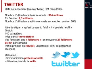 TWITTER
Date de lancement (premier tweet) : 21 mars 2006.
Nombre d’utilisateurs dans le monde : 304 millions
En France : 2,3 millions.
Nombre d’utilisateurs actifs mensuels sur mobile : environ 80%
Idée de départ « qu’est ce que tu fais? » / « quoi de neuf? »
Gratuit
140 caractères
Infos dans l’immédiateté
Vos fans sont des « followers » en moyenne 27 followers
65 mn par semaine
Par le principe du retweet, un potentiel infini de personnes
touchées
Utilisation :
•Communication professionnelle
•Utilisation pour de la veille
 