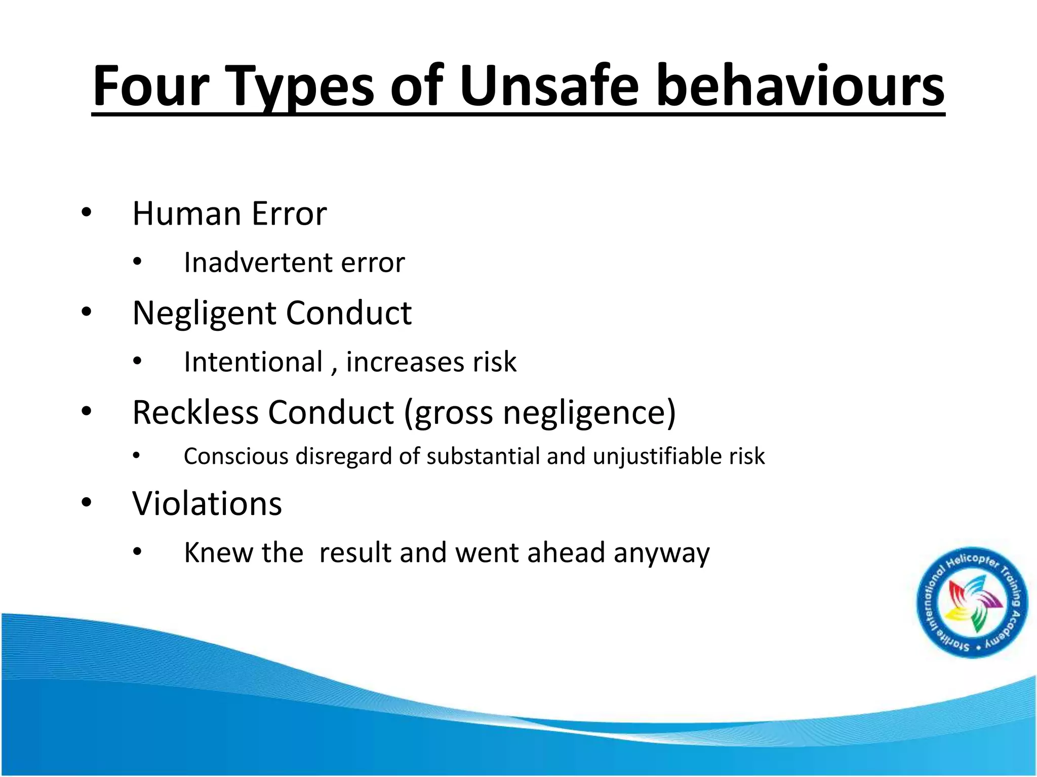 • Human Error
• Inadvertent error
• Negligent Conduct
• Intentional , increases risk
• Reckless Conduct (gross negligence)
• Conscious disregard of substantial and unjustifiable risk
• Violations
• Knew the result and went ahead anyway
Four Types of Unsafe behaviours
 