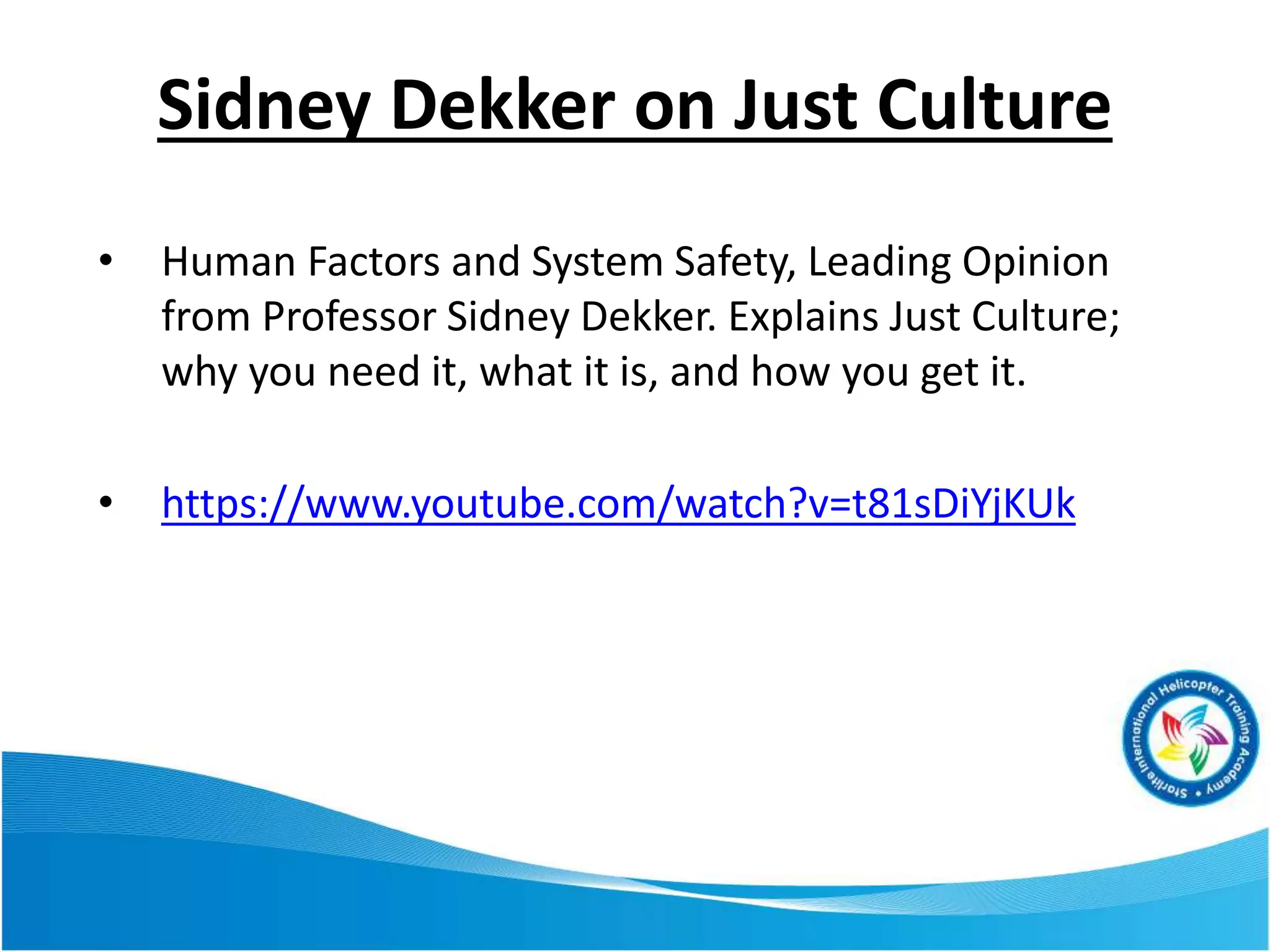 Sidney Dekker on Just Culture
• Human Factors and System Safety, Leading Opinion
from Professor Sidney Dekker. Explains Just Culture;
why you need it, what it is, and how you get it.
• https://www.youtube.com/watch?v=t81sDiYjKUk
 