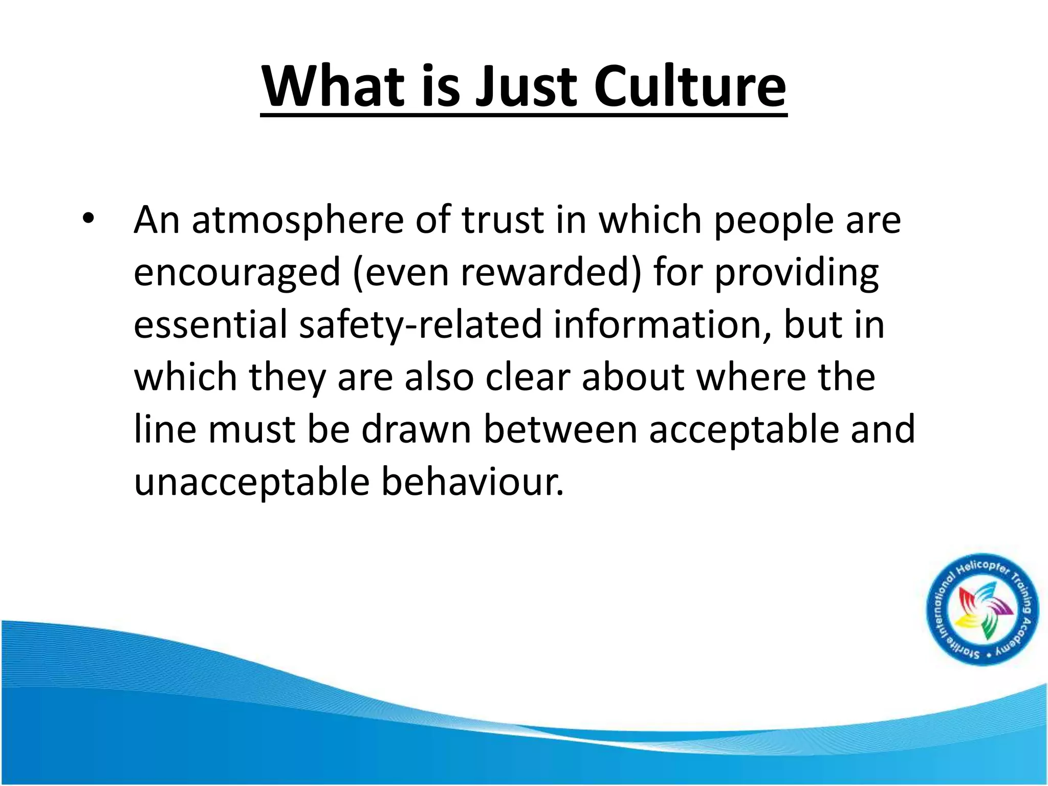 What is Just Culture
• An atmosphere of trust in which people are
encouraged (even rewarded) for providing
essential safety-related information, but in
which they are also clear about where the
line must be drawn between acceptable and
unacceptable behaviour.
 