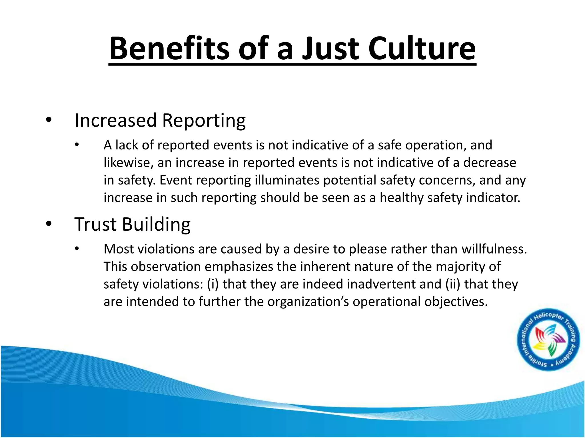 Benefits of a Just Culture
• Increased Reporting
• A lack of reported events is not indicative of a safe operation, and
likewise, an increase in reported events is not indicative of a decrease
in safety. Event reporting illuminates potential safety concerns, and any
increase in such reporting should be seen as a healthy safety indicator.
• Trust Building
• Most violations are caused by a desire to please rather than willfulness.
This observation emphasizes the inherent nature of the majority of
safety violations: (i) that they are indeed inadvertent and (ii) that they
are intended to further the organization’s operational objectives.
 