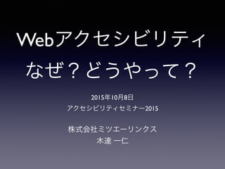 Webアクセシビリティ
なぜ？どうやって？
株式会社ミツエーリンクス
木達 一仁
2015年10月8日
アクセシビリティセミナー2015
 