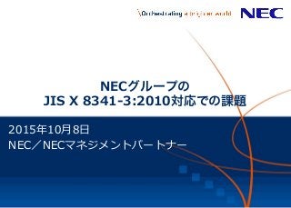 1	
   ©	
  NEC	
  Corpora+on	
  2015	
  
NECグループの
JIS  X  8341-‐‑‒3:2010対応での課題
2015年年10⽉月8⽇日
NEC／NECマネジメントパートナー
 