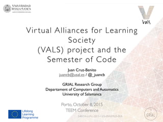 Vir tual Alliances for Learning
Society
(VALS) project and the 
Semester of Code
Porto, October 8, 2015
TEEM Conference
540054-LLP-L-2013-1-ES-ERASMUS-EKA
Juan Cruz-Benito
juancb@usal.es / @_juancb
GRIAL Research Group
Departament of Computers and Automatics
University of Salamanca
 