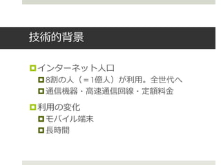 技術的背景
インターネット人口
8割の人（＝1億人）が利用。全世代へ
通信機器・高速通信回線・定額料金
利用の変化
モバイル端末
長時間
 