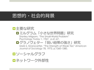 思想的・社会的背景
主要な研究
ミルグラム「小さな世界問題」研究
Stanley Milgram, “The Small-World Problem”
Psychology Today 1, 1967, p.61-67.
グラノヴェター「弱い紐帯の強さ」研究
Mark S. Granovetter, “The Strength of Weak Ties” American
Journal of Sociology 78, 1973, p.1360-1380.
ソーシャルグラフ
ネットワーク外部性
 