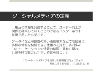 ソーシャルメディアの定義
「相互に情報を発信することで、ユーザー同士が
関係を構築していくことのできるインターネット
技術を用いたメディア。
ケータイなど可搬性の高い通信端末などでも簡易に
多様な情報を発信できる仕組みを持ち、多対多の
コミュニケーションや情報の伝搬・共有に優れ、
共感を呼び起こしやすい特長を持つ。」
（「ソーシャルメディアを活用した図書館コミュニティの
形成に関する考察 」 井上昌彦 2013）
 