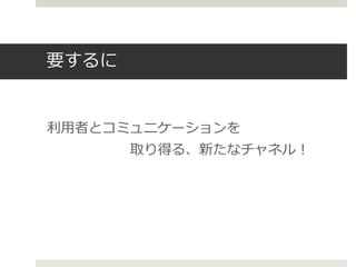 要するに
利用者とコミュニケーションを
取り得る、新たなチャネル！
 