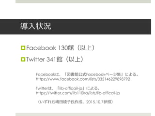 導入状況
Facebook 130館（以上）
Twitter 341館（以上）
Facebookは、「図書館公式Facebookページ集」による。
https://www.facebook.com/lists/335146229898792
Twitterは、「lib-officail-jp」による。
https://twitter.com/lib110ka/lists/lib-officail-jp
（いずれも嶋田綾子氏作成、2015.10.7参照）
 