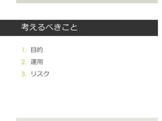 考えるべきこと
1. 目的
2. 運用
3. リスク
 