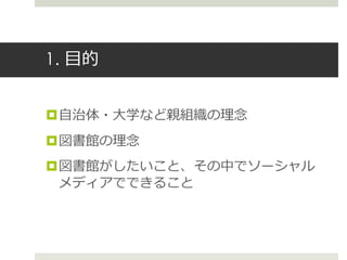 1. 目的
自治体・大学など親組織の理念
図書館の理念
図書館がしたいこと、その中でソーシャル
メディアでできること
 
