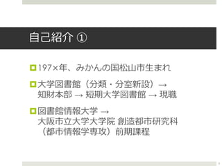 自己紹介 ①
197×年、みかんの国松山市生まれ
大学図書館（分類・分室新設）→
知財本部 → 短期大学図書館 → 現職
図書館情報大学 →
大阪市立大学大学院 創造都市研究科
（都市情報学専攻）前期課程
3
 