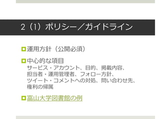2（1）ポリシー／ガイドライン
運用方針（公開必須）
中心的な項目
サービス・アカウント、目的、掲載内容、
担当者・運用管理者、フォロー方針、
ツイート・コメントへの対処、問い合わせ先、
権利の帰属
富山大学図書館の例
 