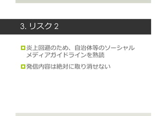 3. リスク 2
炎上回避のため、自治体等のソーシャル
メディアガイドラインを熟読
発信内容は絶対に取り消せない
 
