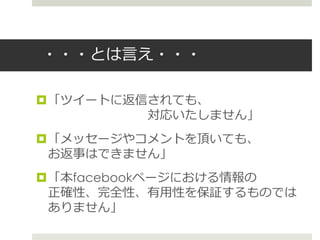 ・・・とは言え・・・
「ツイートに返信されても、
対応いたしません」
「メッセージやコメントを頂いても、
お返事はできません」
「本facebookページにおける情報の
正確性、完全性、有用性を保証するものでは
ありません」
 