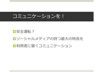 コミュニケーションを！
安全運転？
ソーシャルメディアの持つ最大の特長を
利用者に響くコミュニケーション
 