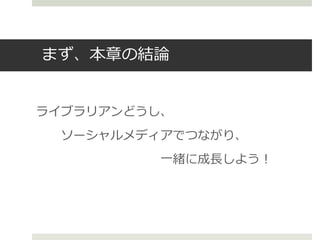 まず、本章の結論
ライブラリアンどうし、
ソーシャルメディアでつながり、
一緒に成長しよう！
 